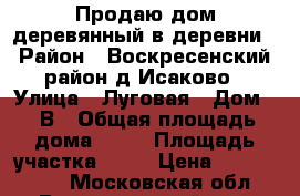 Продаю дом деревянный в деревни › Район ­ Воскресенский район,д.Исаково › Улица ­ Луговая › Дом ­ 5В › Общая площадь дома ­ 93 › Площадь участка ­ 10 › Цена ­ 4 000 000 - Московская обл., Воскресенский р-н, Виноградово с. Недвижимость » Дома, коттеджи, дачи продажа   . Московская обл.